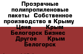 Прозрачные полипропиленовые пакеты. Собственное производство в Крыму › Цена ­ 1 - Крым, Белогорск Бизнес » Другое   . Крым,Белогорск